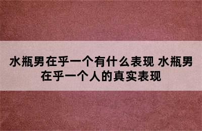 水瓶男在乎一个有什么表现 水瓶男在乎一个人的真实表现